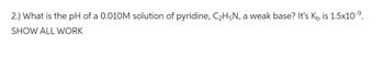 2.) What is the pH of a 0.010M solution of pyridine, C₂H5N, a weak base? It's K is 1.5x10-⁹.
SHOW ALL WORK