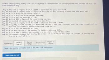 Perez Company set up a petty cash fund for payments of small amounts. The following transactions involving the petty cash
fund occurred in May.
May 1 Prepared a company check for $500 to establish the petty cash fund.
May 15 Prepared a company check to replenish the fund for the following expenditures made since May 1.
May 15 a. Paid $180 for janitorial services.
May 15 b. Paid $135 for miscellaneous expenses.
May 15 c. Paid postage expenses of $90.
May 15 d. Paid $44 to Facebook for advertising expense.
May 15 e. Counted $65 remaining in the petty cash box..
May 16 Prepared a company check for $200 to increase the fund to $700.
May 31 The petty cashier reports that $280 cash remains in the fund. A company check is drawn to replenish the
fund for the following expenditures made since May 15.
May 31 f. Paid postage expenses of $241.
May 31 g. Reimbursed the office manager for business mileage, $121.
May 31 h. Paid $40 to deliver merchandise to a customer, terms FOB destination.
May 31 The company decides that the May 16 increase in the fund was too large. It reduces the fund by $160,
leaving a total of $540.
General
Journal
General
Ledger
Prepare the journal entries for each of the petty cash transactions.
Requirement
View transaction list
Impact on
Income
Trial Balance