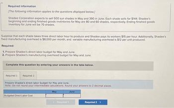 Required information
[The following information applies to the questions displayed below.]
Shadee Corporation expects to sell 500 sun shades in May and 390 in June. Each shade sells for $144. Shadee's
beginning and ending finished goods inventories for May are 80 and 60 shades, respectively. Ending finished goods
inventory for June will be 70 shades.
Suppose that each shade takes three direct labor hour to produce and Shadee pays its workers $15 per hour. Additionally, Shadee's
fixed manufacturing overhead is $8,000 per month, and variable manufacturing overhead is $12 per unit produced.
Required:
1. Prepare Shadee's direct labor budget for May and June.
2. Prepare Shadee's manufacturing overhead budget for May and June.
Complete this question by entering your answers in the tabs below.
Required 1 Required 2
Prepare Shadee's direct labor budget for May and June.
Note: Do not round your intermediate calculations. Round your answers to 2 decimal places.
May
June
Budgeted Direct Labor Cost
Required 2 >