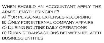 WHEN SHOULD AN ACCOUNTANT APPLY THE
ARM'S LENGTH PRINCIPLE?
A) FOR PERSONAL EXPENSES RECORDING
B) ONLY FOR INTERNAL COMPANY AFFAIRS
C) DURING ROUTINE DAILY OPERATIONS
D) DURING TRANSACTIONS BETWEEN RELATED
BUSINESS ENTITIES