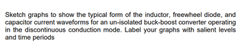 Sketch graphs to show the typical form of the inductor, freewheel diode, and
capacitor current waveforms for an un-isolated buck-boost converter operating
in the discontinuous conduction mode. Label your graphs with salient levels
and time periods