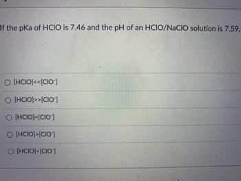 If the pKa of HCIO is 7.46 and the pH of an HCIO/NaCIO solution is 7.59,
O [HCIO]<<[CIO-]
O [HCIO]>>[CIO]
O [HCIO]-[CIO]
O [HCIO]>[CIO-]
O [HCIO]<[CIO-]