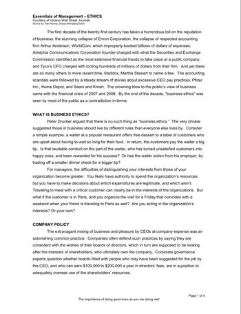 Essentials of Management - ETHICS
Courtesy of Various Wall Street Journals
Source by: Alan Murray, Deputy Managing Editor
The first decade of the twenty-first century has taken a horrendous toll on the reputation
of business: the stunning collapse of Enron Corporation, the collapse of respected accounting
firm Arthur Anderson, WorldCom, which improperly booked billions of dollars of expenses;
Adelphia Communications Corporation founder charged with what the Securities and Exchange
Commission identified as the most extensive financial frauds to take place at a public company,
and Tyco's CFO charged with looting hundreds of millions of dollars from their firm. And yet there
are so many others in more recent time, Maddox, Martha Stewart to name a few. The accounting
scandals were followed by a steady stream of stories about excessive CEO pay practices, Pfizer
Inc., Home Depot, and Sears and Kmart. The crowning blow to the public's view of business
came with the financial crisis of 2007 and 2008. By the end of the decade, "business ethics" was
seen by most of the public as a contradiction in terms.
WHAT IS BUSINESS ETHICS?
Peter Drucker argued that there is no such thing as "business ethics." The very phrase
suggested those in business should live by different rules than everyone else lives by. Consider
a simple example: a waiter at a popular restaurant offers free dessert to a table of customers who
are upset about having to wait so long for their food. In return, the customers pay the waiter a big
tip. Is that laudable conduct on the part of the waiter, who has turned unsatisfied customers into
happy ones, and been rewarded for his success? Or has the waiter stolen from his employer, by
trading off a smaller dinner check for a bigger tip?
For managers, the difficulties of distinguishing your interests from those of your
organization become greater. You likely have authority to spend the organization's resources;
but you have to make decisions about which expenditures are legitimate, and which aren't.
Traveling to meet with a critical customer can clearly be in the interests of the organizations. But
what if the customer is in Paris, and you organize the visit for a Friday that coincides with a
weekend when your friend is traveling to Paris as well? Are you acting in the organization's
interests? Or your own?
COMPANY POLICY
The extravagant mixing of business and pleasure by CEOs at company expense was an
astonishing common practice. Companies often defend such practices by saying they are
consistent with the wishes of their boards of directors, which in turn are supposed to be looking
after the interests of shareholders, who ultimately own the company. Corporate governance
experts question whether boards filled with people who may have been suggested for the job by
the CEO, and who can earn $100,000 to $200,000 a year in directors' fees, are in a position to
adequately oversee use of the shareholders' resources.
The importance of doing good even as you are doing well
Page 1 of 4