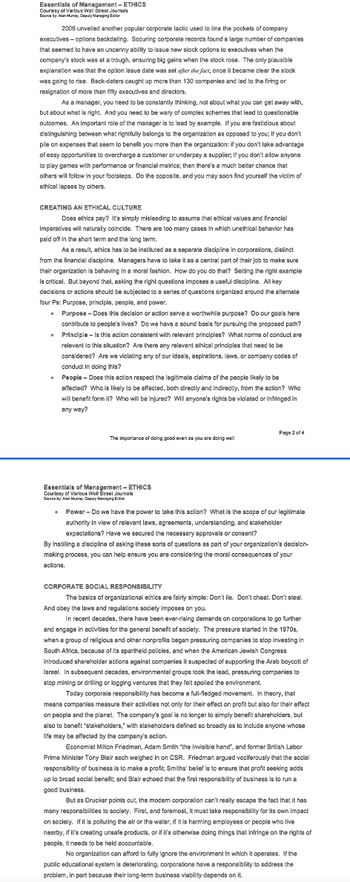 Essentials of Management - ETHICS
Courtesy of Various Wall Street Journals
Source by: Alan Murray, Deputy Managing Editor
2006 unveiled another popular corporate tactic used to line the pockets of company
executives - options backdating. Scouring corporate records found a large number of companies
that seemed to have an uncanny ability to issue new stock options to executives when the
company's stock was at a trough, ensuring big gains when the stock rose. The only plausible
explanation was that the option issue date was set after the fact, once it became clear the stock
was going to rise. Back-daters caught up more than 130 companies and led to the firing or
resignation of more than fifty executives and directors.
As a manager, you need to be constantly thinking, not about what you can get away with,
but about what is right. And you need to be wary of complex schemes that lead to questionable
outcomes. An important role of the manager is to lead by example. If you are fastidious about
distinguishing between what rightfully belongs to the organization as opposed to you; if you don't
pile on expenses that seem to benefit you more than the organization: if you don't take advantage
of easy opportunities to overcharge a customer or underpay a supplier; if you don't allow anyone
to play games with performance or financial metrics; then there's a much better chance that
others will follow in your footsteps. Do the opposite, and you may soon find yourself the victim of
ethical lapses by others.
CREATING AN ETHICAL CULTURE
Does ethics pay? It's simply misleading to assume that ethical values and financial
imperatives will naturally coincide. There are too many cases in which unethical behavior has
paid off in the short term and the long term.
As a result, ethics has to be instituted as a separate discipline in corporations, distinct
from the financial discipline. Managers have to take it as a central part of their job to make sure
their organization is behaving in a moral fashion. How do you do that? Setting the right example
is critical. But beyond that, asking the right questions imposes a useful discipline. All key
decisions or actions should be subjected to a series of questions organized around the alternate
four Ps: Purpose, principle, people, and power.
0 Purpose - Does this decision or action serve a worthwhile purpose? Do our goals here
contribute to people's lives? Do we have a sound bas for pursuing the proposed path?
Principle - Is this action consistent with relevant principles? What norms of conduct are
relevant to this situation? Are there any relevant ethical principles that need to be
considered? Are we violating any of our ideals, aspirations, laws, or company codes of
conduct in doing this?
People - Does this action respect the legitimate claims of the people likely to be
affected? Who is likely to be affected, both directly and indirectly, from the action? Who
will benefit form it? Who will be injured? Will anyone's rights be violated or infringed in
any way?
0
The importance of doing good even as you are doing well
Essentials of Management - ETHICS
Courtesy of Various Wall Street Journals
Source by: Alan Murray, Deputy Managing Editor
Page 2 of 4
Power - Do we have the power to take this action? What is the scope of our legitimate
authority in view of relevant laws, agreements, understanding, and stakeholder
expectations? Have we secured the necessary approvals or consent?
By instilling a discipline of asking these sorts of questions as part of your organization's decision-
making process, you can help ensure you are considering the moral consequences of your
actions.
CORPORATE SOCIAL RESPONSIBILITY
The basics of organizational ethics are fairly simple: Don't lie. Don't cheat. Don't steal.
And obey the laws and regulations society imposes on you.
In recent decades, there have been ever-rising demands on corporations to go further
and engage in activities for the general benefit of society. The pressure started in the 1970s,
when a group of religious and other nonprofits began pressuring companies to stop investing in
South Africa, because of its apartheid policies, and when the American Jewish Congress
introduced shareholder actions against companies it suspected of supporting the Arab boycott of
Israel. In subsequent decades, environmental groups took the lead, pressuring companies to
stop mining or drilling or logging ventures that they felt spoiled the environment.
Today corporate responsibility has become a full-fledged movement. In theory, that
means companies measure their activities not only for their effect on profit but also for their effect
on people and the planet. The company's goal is no longer to simply benefit shareholders, but
also to benefit "stakeholders," with stakeholders defined so broadly as to include anyone whose
life may be affected by the company's action.
Economist Milton Friedman, Adam Smith "the invisible hand", and former British Labor
Prime Minister Tony Blair each weighed in on CSR. Friedman argued vociferously that the social
responsibility of business is to make a profit; Smiths' belief is to ensure that profit seeking adds
up to broad social benefit; and Blair echoed that the first responsibility of business is to run a
good business.
But as Drucker points out, the modern corporation can't really escape the fact that it has
many responsibilities to society. First, and foremost, it must take responsibility for its own impact
on society. If it is polluting the air or the water, if it is harming employees or people who live
nearby, if it's creating unsafe products, or if it's otherwise doing things that infringe on the rights of
people, it needs to be held accountable.
No organization can afford to fully ignore the environment in which it operates. If the
public educational system is deteriorating, corporations have a responsibility to address the
problem, in part because their long-term business viability depends on it.