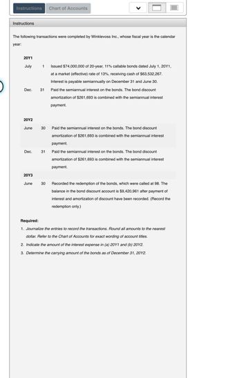 Instructions Chart of Accounts
Instructions
The following transactions were completed by Winklevoss Inc., whose fiscal year is the calendar
year:
20Y1
July
Dec.
20Y2
June
Dec.
20Y3
June
1 Issued $74,000,000 of 20-year, 11% callable bonds dated July 1, 20Y1,
at a market (effective) rate of 13%, receiving cash of $63,532,267.
Interest is payable semiannually on December 31 and June 30.
Paid the semiannual interest on the bonds. The bond discount
amortization of $261,693 is combined with the semiannual interest
payment.
31
30
31
Paid the semiannual interest on the bonds. The bond discount
amortization of $261,693 is combined with the semiannual interest
payment.
Paid the semiannual interest on the bonds. The bond discount
amortization of $261,693 is combined with the semiannual interest
payment.
30 Recorded the redemption of the bonds, which were called at 98. The
balance in the bond discount account is $9,420,961 after payment of
interest and amortization of discount have been recorded. (Record the
redemption only.)
Required:
1. Journalize the entries to record the transactions. Round all amounts to the nearest
dollar. Refer to the Chart of Accounts for exact wording of account titles.
2. Indicate the amount of the interest expense in (a) 20Y1 and (b) 20Y2.
3. Determine the carrying amount of the bonds as of December 31, 2012.