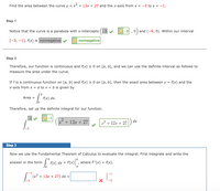 Find the area between the curve y = x² + 12x + 27 and the x-axis from x = -3 to x = -1.
Step 1
Notice that the curve is a parabola with x-intercepts (-3
-3 ,0) and (-9, 0). Within our interval
[-3, -1], f(x) is nonnegative
nonnegative
Step 2
Therefore, our function is continuous and f(x) 2 0 on [a, b], and we can use the definite interval as follows to
measure the area under the curve.
If fis a continuous function on [a, b] and f(x) > 0 on [a, b], then the exact area between y = f(x) and the
x-axis from x = a to x = b is given by
Area = rw) dx.
9.
Therefore, set up the definite integral for our function.
+ 12x + 27
1 + 12r + 27
dx
Step 3
Now we use the Fundamental Theorem of Calculus to evaluate the integral. First integrate and write the
9.
answer in the form
(x) dx = F(x)",
where F'(x) = f(x).
| (x²+ 12x + 27) dx =
-3
-3
