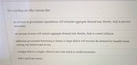 The crowding-out effect stresses that
an increase in government expenditures will stimulate aggregate demand and, thereby, help to prevent
recessions.
O an increase in taxés will restrain aggregate demand and, thereby, help to control inflation.
additional government borrowing to finance a larger deficit will increase the demand for loanable funds,
causing real interest rates to rise.
a budget deficit is a highly effective tool with which to combat recessions.
both a and d are correct.
