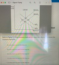 Figure 17.png
» Q
Price
Level
LRAS
SRAS,
SRAS,
AD1
load
AD2
Real GDP
Refer to Figure 17. If the economy starts at A, a lower real interest te moves the
economy from A to:
B in the short run and the long run.
B in the short run and C in the long run.
B in the short run and A in the long run.
D in the short run and A in the long run.
•D in the short run and C in the long run.
