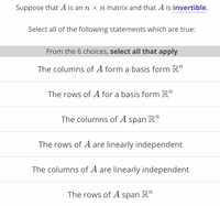 Suppose that A is an n x n matrix and that A is invertible.
Select all of the following statements which are true:
From the 6 choices, select all that apply
The columns of A form a basis form R"
The rows of A for a basis form R"
The columns of A span R"
The rows of A are linearly independent
The columns of A are linearly independent
The rows of A span R"
