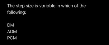 The step size is variable in which of the
following:
DM
ADM
PCM