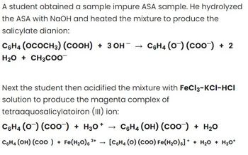 A student obtained a sample impure ASA sample. He hydrolyzed
the ASA with NaOH and heated the mixture to produce the
salicylate dianion:
C6H4 (OCOCH3) (COOH) + 3OH- → C6H4 (0) (COO) + 2
H₂O + CH3COO
Next the student then acidified the mixture with FeCl3-KCI-HCI
solution to produce the magenta complex of
tetraaquosalicylatoiron (III) ion:
C6H4 (0) (COO) + H3O+
C6H4 (OH) (COO-) + H₂O
3+
C6H4 (OH) (COO) + Fe(H₂O) ³+ [C6H4 (O) (COO) Fe(H₂O)] ++ H₂O + H₂O*