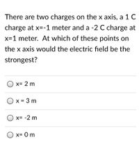 There are two charges on the x axis, a 1 C
charge at x=-1 meter and a -2 C charge at
x=1 meter. At which of these points on
the x axis would the electric field be the
strongest?
x= 2 m
O x = 3 m
x= -2 m
O x= 0m
