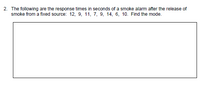 2. The following are the response times in seconds of a smoke alarm after the release of
smoke from a fixed source: 12, 9, 11, 7, 9, 14, 6, 10. Find the mode.
