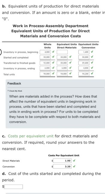 b. Equivalent units of production for direct materials
and conversion. If an amount is zero or a blank, enter in
"0".
Work in Process-Assembly Department
Equivalent Units of Production for Direct
Materials and Conversion Costs
Inventory in process, beginning
Started and completed
Transferred to finished goods
Inventory in process, ending
Total units
Feedback
Whole
Units
4,000 ✓
88,000✔
Direct Materials
92.000 ✓
6,000 ✓
Conversion
98,000✔
Equivalent Units Equivalent Units
Direct Materials
Conversion
1,400 ✓
✓
88,000
88,000
6,000
✓
✓
94,000 ✓
Check My Work
When are materials added in the process? How does that
affect the number of equivalent units in beginning work in
process, units that have been started and completed and
units in ending work in process? For units to be completed
they have to be complete with respect to both materials and
conversion.
88,000
c. Costs per equivalent unit for direct materials and
conversion. If required, round your answers to the
nearest cent.
Costs Per Equivalent Unit
1.90
89,400 ✓
4,800 ✓
3.20 ✓
94,200 ✓
d. Cost of the units started and completed during the
period.
$