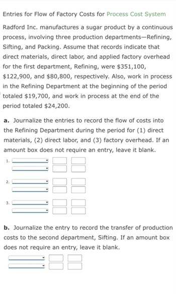 Entries for Flow of Factory Costs for Process Cost System
Radford Inc. manufactures a sugar product by a continuous
process, involving three production departments-Refining,
Sifting, and Packing. Assume that records indicate that
direct materials, direct labor, and applied factory overhead
for the first department, Refining, were $351,100,
$122,900, and $80,800, respectively. Also, work in process
in the Refining Department at the beginning of the period
totaled $19,700, and work in process at the end of the
period totaled $24,200.
a. Journalize the entries to record the flow of costs into
the Refining Department during the period for (1) direct
materials, (2) direct labor, and (3) factory overhead. If an
amount box does not require an entry, leave it blank.
2.
b. Journalize the entry to record the transfer of production
costs to the second department, Sifting. If an amount box
does not require an entry, leave it blank.