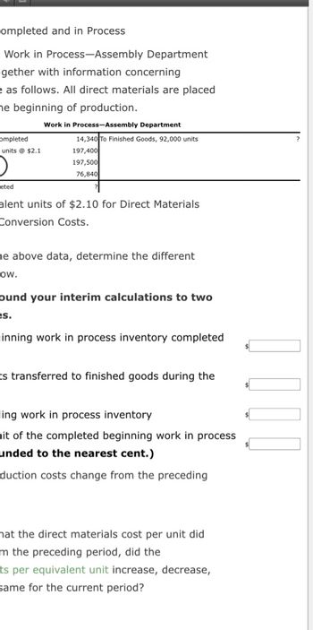 Completed and in Process
Work in Process-Assembly Department
gether with information concerning
e as follows. All direct materials are placed
he beginning of production.
completed
units @ $2.1
O
eted
Work in Process-Assembly Department
14,340 To Finished Goods, 92,000 units
197,400
197,500
76,840
alent units of $2.10 for Direct Materials
Conversion Costs.
he above data, determine the different.
OW.
ound your interim calculations to two
es.
inning work in process inventory completed
Es transferred to finished goods during the
ling work in process inventory
nit of the completed beginning work in process
unded to the nearest cent.)
duction costs change from the preceding
hat the direct materials cost per unit did
m the preceding period, did the
ts per equivalent unit increase, decrease,
same for the current period?
0000