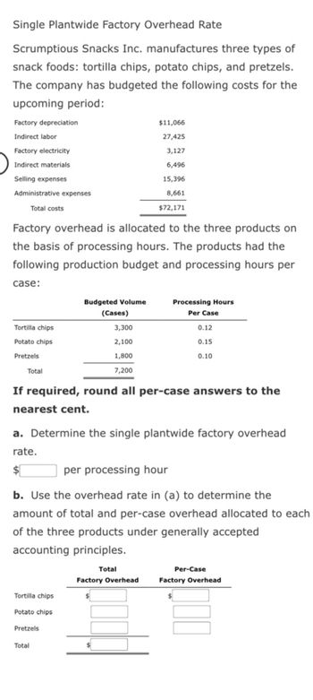 Single Plantwide Factory Overhead Rate
Scrumptious Snacks Inc. manufactures three types of
snack foods: tortilla chips, potato chips, and pretzels.
The company has budgeted the following costs for the
upcoming period:
Factory depreciation
Indirect labor
Factory electricity
Indirect materials
Selling expenses
Administrative expenses
Total costs
Factory overhead is allocated to the three products on
the basis of processing hours. The products had the
following production budget and processing hours per
case:
Tortilla chips
Potato chips
Pretzels
Total
3,300
2,100
1,800
7,200
If required, round all per-case answers to the
nearest cent.
Budgeted Volume
(Cases)
Tortilla chips
Potato chips
Pretzels
$11,066
27,425
3,127
6,496
15,396
8,661
$72,171
a. Determine the single plantwide factory overhead
rate.
$
Total
per processing hour
b. Use the overhead rate in (a) to determine the
amount of total and per-case overhead allocated to each
of the three products under generally accepted
accounting principles.
Processing Hours
Per Case
Total
0.12
0.15
0.10
Factory Overhead
Per-Case
Factory Overhead