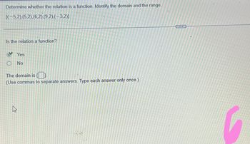 Determine whether the relation is a function. Identify the domain and the range.
{(-5,2).(5,2), (6,2).(9,2).(-3,2))
Is the relation a function?
Yes
O No
The domain is {}.
(Use commas to separate answers. Type each answer only once.)
h