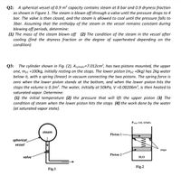 Q2: A spherical vessel of 0.9 m³ capacity contains steam at 8 bar and 0.9 dryness fraction
as shown in Figure 1. The steam is blown off through a valve until the pressure drops to 4
bar. The valve is then closed, and the steam is allowed to cool until the pressure falls to
3bar. Assuming that the enthalpy of the steam in the vessel remains constant during
blowing off periods, determine:
(1) The mass of the steam blown off (2) The condition of the steam in the vessel after
cooling (find the dryness fraction or the degree of superheated depending on the
condition)
The cylinder shown in Fig. (2), Acylinder=7.012cm², has two pistons mounted, the upper
Q3:
one, mp1 =100kg, initially resting on the stops. The lower piston (mp2 =Okg) has 2kg water
below it, with a spring (linear) in vacuum connecting the two pistons. The spring force is
zero when the lower piston stands at the bottom, and when the lower piston hits the
stops the volume is 0.3m³. The water, initially at 50kPa, V =0.00206m³, is then heated to
saturated vapor. Determine:
(1) the initial temperature (2) the pressure that will lift the upper piston (3) The
condition of steam when the lower piston hits the stops (4) the work done by the water
(at saturated vapor state).
Patm.=101.325kPa
steam
Piston 1
spherical
vessel
stops
Piston 2
valve
H2O
Fig.2
Fig.1
