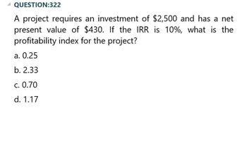 A QUESTION:322
A project requires an investment of $2,500 and has a net
present value of $430. If the IRR is 10%, what is the
profitability index for the project?
a. 0.25
b. 2.33
c. 0.70
d. 1.17