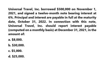 Universal Travel, Inc. borrowed $500,000 on November 1,
2021, and signed a twelve-month note bearing interest at
6%. Principal and interest are payable in full at the maturity
date, October 31, 2022. In connection with this note,
Universal Travel, Inc. should report interest payable
(computed on a monthly basis) at December 31, 2021, in the
amount of:
a. $8,000.
b. $30,000.
c. $5,000.
d. $25,000.