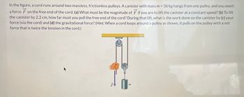 In the figure, a cord runs around two massless, frictionless pulleys. A canister with mass m = 36 kg hangs from one pulley, and you exert
a force on the free end of the cord. (a) What must be the magnitude of F if you are to lift the canister at a constant speed? (b) To lift
the canister by 2.2 cm, how far must you pull the free end of the cord? During that lift, what is the work done on the canister by (c) your
force (via the cord) and (d) the gravitational force? (Hint: When a cord loops around a pulley as shown, it pulls on the pulley with a net
force that is twice the tension in the cord.)
K
778