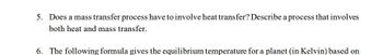 5. Does a mass transfer process have to involve heat transfer? Describe a process that involves
both heat and mass transfer.
6. The following formula gives the equilibrium temperature for a planet (in Kelvin) based on