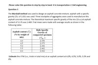 Please solve this question in step by step in hand- It is transportation-2 Civil engineering
Question-3
The Marshall method was used to design an asphalt concrete mixture. asphalt with a specific
gravity (Gb) of 1.031 was used. Three stockpiles of aggregates were used to manufacture this
asphalt concrete mixture. The theoretical maximum specific gravity of the mix (Gmm) at asphalt
content of 5.5 % was 2.489. Trial mixes were made with average results as shown in the
following table:
Bulk Specific
Gravity of
compacted specimen
Asphalt content (P,)
(% by weight of
mix)
( "2)
2.358
4.0
4.5
5.0
2.375
2.392
5.5
2.402
6.0
2.416
Estimate the VTM (i.e., Voids in total mix) at an asphalt content at 4.0%, 4.5%, 5.0%, 5.5% and
6%.
