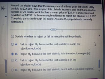 K
A used car dealer says that the mean price of a three-year-old sports utility
vehicle is $22,000. You suspect this claim is incorrect and find that a random
sample of 20 similar vehicles has a mean price of $22,711 and a standard
deviation of $1990. Is there enough evidence to reject the claim at a = 0.05?
Complete parts (a) through (e) below. Assume the population is normally
distributed.
(d) Decide whether to reject or fail to reject the null hypothesis.
OA. Fail to reject Ho because the test statistic is not in the
rejection region(s).
B. Reject Ho because the test statistic is in the rejection region(s).
4
OC. Fail to reject Ho because the test statistic is in the
rejection region(s).
D. Reject Ho because the test statistic is not in the rejection region(s).