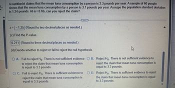 ### Statistical Hypothesis Testing: Mean Tuna Consumption

A nutritionist claims that the mean tuna consumption by a person is 3.3 pounds per year. A sample of 60 people shows that the mean tuna consumption by a person is 3.1 pounds per year. Assume the population standard deviation is 1.24 pounds. At \( \alpha = 0.06 \), can you reject the claim?

#### Step-by-Step Solution

1. **Calculate the Test Statistic:**
   \[
   z = \frac{\bar{x} - \mu}{\sigma / \sqrt{n}}
   \]
   Given: 
   - \( \bar{x} = 3.1 \)
   - \( \mu = 3.3 \)
   - \( \sigma = 1.24 \)
   - \( n = 60 \)

   \[
   z = \frac{3.1 - 3.3}{1.24 / \sqrt{60}} \approx -1.25 \quad \text{(Rounded to two decimal places as needed.)}
   \]

2. **Find the P-value:**
   Using the standard normal distribution table (Z-table), we find the area to the left of \( z = -1.25 \).

   \[
   \text{P-value} = 0.211 \quad \text{(Rounded to three decimal places as needed.)}
   \]

3. **Decision Rule:**
   Compare the P-value with the significance level \( \alpha = 0.06 \).

   - If \( \text{P-value} \leq \alpha \), reject the null hypothesis \( H_0 \).
   - If \( \text{P-value} > \alpha \), fail to reject the null hypothesis \( H_0 \).

   Here, \( \text{P-value} = 0.211 \) which is greater than \( \alpha = 0.06 \).

4. **Conclusion:**
   - Fail to reject \( H_0 \). There is not sufficient evidence to reject the claim that mean tuna consumption is equal to 3.3 pounds.

### Multiple Choice Decision

#### Decide whether to reject or fail to reject the null hypothesis:
- **A. Fail to reject \( H_0 \). There is not sufficient evidence to reject the claim that mean tuna consumption is equal to 3.3 pounds