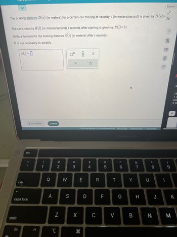 The braking distance D (v) (in meters) for a certain car moving at velocity v (in meters/second) is given by D (v)= 26
The car's velocity B (t) (in meters/second) / seconds after starting is given by B (t)=3t.
Write a formula for the braking distance S(t) (in meters) after t seconds.
It is not necessary to simplify.
shift
s(t) = 0
fn
tab
caps lock
Explanation
esc
<
!
1
Check
Q
A
@
2
N
I
W
S
0°
X
#3
X
E
© 2023 McGraw Hill LLC. All Rights Reserved. Terms of Use | Privacy Center | Accessibility
H
S
D
Л
$
4
R
C
%
5
F
T
V
MacBook Pro
< 6
G
Y
&
7
H
U
* 00
8
J
Español
1
?
(
9
All
13
1. S
ack
2. De
K
ΒΓ Ν | Μ
I