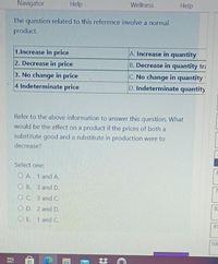 Navigator
Help
Wellness
Help
The question related to this reference involve a normal
product.
1.Increase in price
A. Increase in quantity
2. Decrease in price
B. Decrease in quantity tri
C. No change in quantity
D. Indeterminate quantity
3. No change in price
4 Indeterminate price
Refer to the above information to answer this question. What
would be the effect on a product if the prices of both a
substitute good and a substitute in production were to
decrease?
Select one:
O A. 1 and A.
O B. 3 and D.
7
O C. 3 and C.
82
O D. 2 and D.
O E. 1 and C.
91
100
