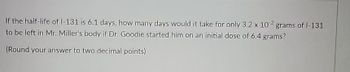 If the half-life of 1-131 is 6.1 days, how many days would it take for only 3.2 x 102 grams of 1-131
to be left in Mr. Miller's body if Dr. Goodie started him on an initial dose of 6.4 grams?
(Round your answer to two decimal points).