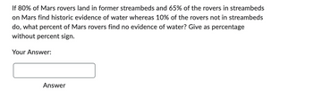 If 80% of Mars rovers land in former streambeds and 65% of the rovers in streambeds
on Mars find historic evidence of water whereas 10% of the rovers not in streambeds
do, what percent of Mars rovers find no evidence of water? Give as percentage
without percent sign.
Your Answer:
Answer