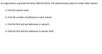 An organization is granted the block 180.59.0.0/16. The administrator wants to create 1024 subnets.
a. Find the subnet mask.
b. Find the number of addresses in each subnet.
c. Find the first and last addresses in subnet 1.
d. Find the first and last addresses in subnet 1024.
