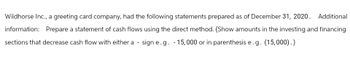 Wildhorse Inc., a greeting card company, had the following statements prepared as of December 31, 2020. Additional
information: Prepare a statement of cash flows using the direct method. (Show amounts in the investing and financing
sections that decrease cash flow with either a sign e.g. - 15,000 or in parenthesis e.g. (15,000).)