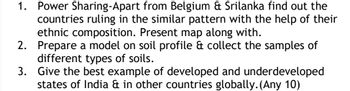 1. Power Sharing-Apart from Belgium & Srilanka find out the
countries ruling in the similar pattern with the help of their
ethnic composition. Present map along with.
Prepare a model on soil profile & collect the samples of
different types of soils.
2.
3.
Give the best example of developed and underdeveloped
states of India & in other countries globally. (Any 10)