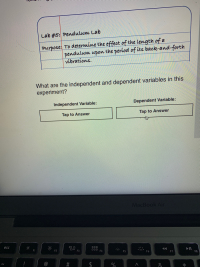 Lab #5: Pendulum Lab
Purpose: To determine the effect of the Length of a
pendulum upon the period of its baok-and-forth
vibrations.
What are the independent and dependent variables in this
experiment?
Independent Variable:
Dependent Variable:
Tap to Answer
Tap to Answer
