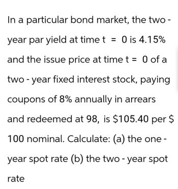 In a particular bond market, the two-
year par yield at time t = 0 is 4.15%
and the issue price at time t = 0 of a
two-year fixed interest stock, paying
coupons of 8% annually in arrears
and redeemed at 98, is $105.40 per $
100 nominal. Calculate: (a) the one -
year spot rate (b) the two-year spot
rate