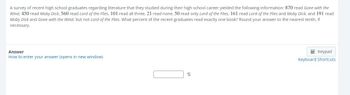 **Survey Analysis: Literature Studied by Recent High School Graduates**

A survey of recent high school graduates regarding literature that they studied during their high school career yielded the following information:

- 870 read *Gone with the Wind*
- 450 read *Moby Dick*
- 560 read *Lord of the Flies*
- 101 read all three
- 21 read none
- 50 read only *Lord of the Flies*
- 161 read *Lord of the Flies* and *Moby Dick*
- 191 read *Moby Dick* and *Gone with the Wind*, but not *Lord of the Flies*

**Question:** 
What percent of the recent graduates read exactly one book? Round your answer to the nearest tenth, if necessary.

**Answer:**
[Answer Box: Percentage]

*Instructions: Refer to the provided information and calculate what percent of the graduates have read exactly one book. Enter your answer in the provided box.*

*Note: Use the links for further assistance if needed:*

- [How to enter your answer (opens in new window)](###)
- [Keyboard Shortcuts](###)