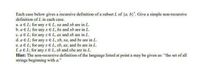 Each case below gives a recursive definition of a subset L of {a, b}". Give a simple non-recursive
definition of L in each case.
a. a E L; for any x E L, xa and xb are in L.
b. a E L; for any x E L, bx and xb are in L.
c. a E L; for any xEL, ax and xb are in L.
d. a E L; for any x E L, xb, xa, and bx are in L.
e. a E L; for any xE L, xb, ax, and bx are in L.
f. a E L; for any x E L, xb and xba are in L.
Hint: The non-recursive definition of the language listed at point a may be given as: "the set of all
strings beginning with a."
