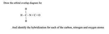 Draw the orbital overlap diagram for
H
H-C-N=C=O
H
And identify the hybridization for each of the carbon, nitrogen and oxygen atoms