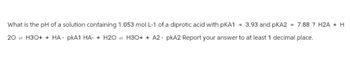 What is the pH of a solution containing 1.053 mol L-1 of a diprotic acid with PKA1 = 3.93 and pKA2 = 7.88 ? H2A + H
20H3O++ HA-pkA1 HA- + H2O H3O++ A2-pkA2 Report your answer to at least 1 decimal place.