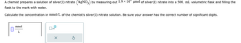 A chemist prepares a solution of silver(I) nitrate (AgNO3) by measuring out 1.9 × 10 μmol of silver(I) nitrate into a 500. mL volumetric flask and filling the
flask to the mark with water.
Calculate the concentration in mmol/L of the chemist's silver(I) nitrate solution. Be sure your answer has the correct number of significant digits.
mmol
L
X
3