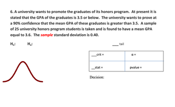 **Hypothesis Testing for University Honors Program Graduates**

A university aims to highlight the achievements of its honors program graduates. Currently, the graduates have an average GPA of 3.5 or below. The university seeks to demonstrate, with 90% confidence, that the mean GPA exceeds 3.5. A sample of 25 students from the honors program reveals a mean GPA of 3.6, with a sample standard deviation of 0.40.

**Null Hypothesis (H₀):**  
The mean GPA of the graduates is 3.5 or lower.

**Alternative Hypothesis (Hₐ):**  
The mean GPA of the graduates is greater than 3.5.

The diagram includes:

1. **Bell Curve:**
   - Illustrates the distribution of GPAs. Evaluation focuses on the right-tail for testing whether the mean GPA exceeds 3.5.

2. **Table for Statistical Values:**
   - **_crit =**: Critical value.
   - **α =**: Significance level (alpha).
   - **_stat =**: Test statistic.
   - **p-value =**: Probability value.
  
**Decision:**
- Based on the p-value and comparison with α, conclude whether to reject or fail to reject the null hypothesis.