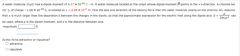 р
Σπερχε
can
A water molecule (H2O) has a dipole moment of 6.17 x 10-30 C. m. A water molecule located at the origin whose dipole moment P points in the +x-direction. A chlorine ion
(CI), of charge -1.60 × 10-19 C, is located at x = 2.99 × 10-9 m. Find the size and direction of the electric force that the water molecule exerts on the chlorine ion. Assume
that x is much larger than the separation d between the charges in the dipole, so that the approximate expression for the electric field along the dipole axis E =
be used, where p is the dipole moment, and x is the distance between ions.
magnitude
N
Is this force attractive or repulsive?
attractive
O repulsive