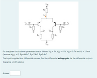 VE
RE
IT
Ra
Ra
Vel
Rc
Vcc
For the given circuit above parameters are as follows: VEE = 5V, Vcc =-11V, V3g =-0.7V and V, = 25 mv
((assume Vg pc = 0). Rg=600kn, Rc=35kN, Re=9.4kn.
The input is applied in a differential manner; find the differential voltage gain for the differential outputs.
Tolerance 0.01 relative
Answer:
