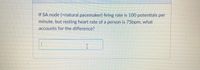 If SA node (=natural pacemaker) firing rate is 100 potentials per
minute, but resting heart rate of a person is 75bpm, what
accounts for the difference?
I
