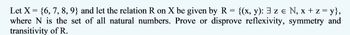 =
Let X = {6, 7, 8, 9} and let the relation R on X be given by R {(x, y): 3 z e N₁ x + z = y},
where N is the set of all natural numbers. Prove or disprove reflexivity, symmetry and
transitivity of R.