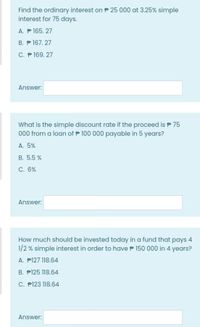 Find the ordinary interest on P 25 000 at 3.25% simple
interest for 75 days.
A. P 165. 27
B. P 167. 27
C. P 169. 27
Answer:
What is the simple discount rate if the proceed is P 75
000 from a loan of P 100 000 payable in 5 years?
A. 5%
B. 5.5 %
С. 6%
Answer:
How much should be invested today in a fund that pays 4
1/2 % simple interest in order to have P 150 000 in 4 years?
A. P127 118.64
B. P125 118.64
C. P123 118.64
Answer:
